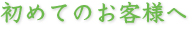 初めてのお客様へ 初めてのお客様へ
